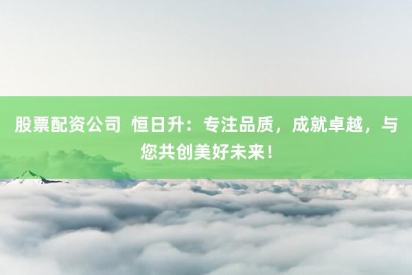 股票配资公司  恒日升：专注品质，成就卓越，与您共创美好未来！