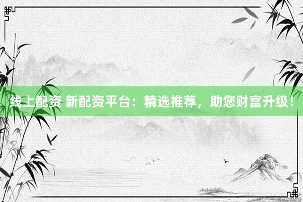 线上配资 新配资平台：精选推荐，助您财富升级！