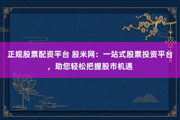 正规股票配资平台 股米网：一站式股票投资平台，助您轻松把握股市机遇