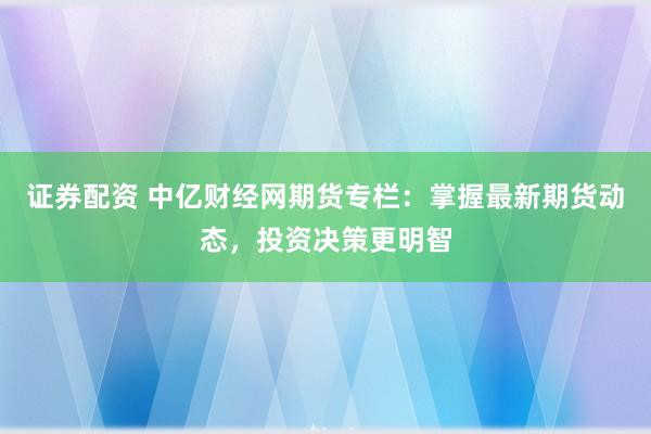 证券配资 中亿财经网期货专栏：掌握最新期货动态，投资决策更明智