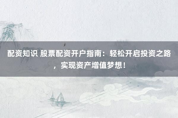 配资知识 股票配资开户指南：轻松开启投资之路，实现资产增值梦想！