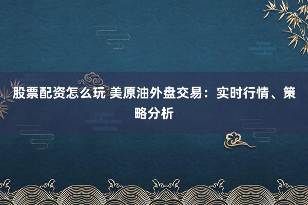股票配资怎么玩 美原油外盘交易：实时行情、策略分析