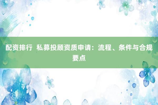 配资排行  私募投顾资质申请：流程、条件与合规要点