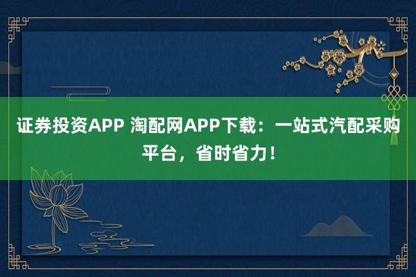 证券投资APP 淘配网APP下载：一站式汽配采购平台，省时省力！