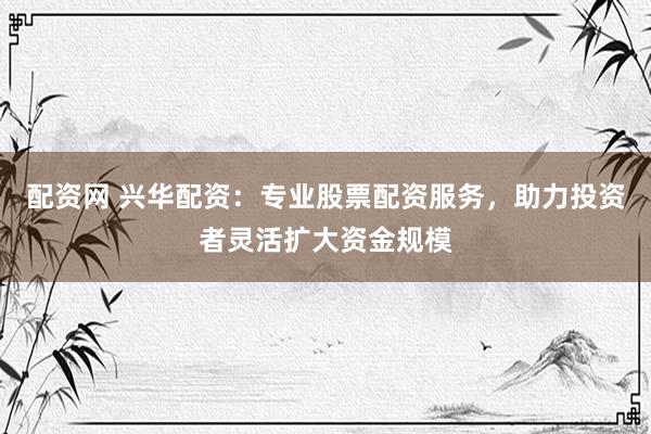配资网 兴华配资：专业股票配资服务，助力投资者灵活扩大资金规模