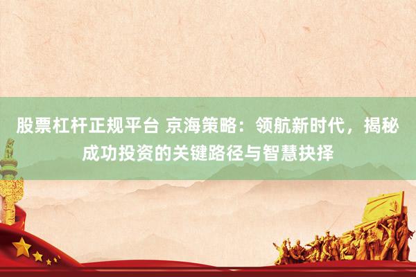 股票杠杆正规平台 京海策略：领航新时代，揭秘成功投资的关键路径与智慧抉择