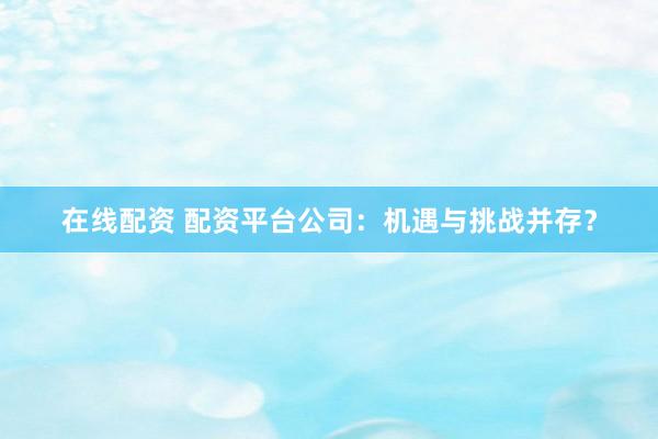 在线配资 配资平台公司：机遇与挑战并存？