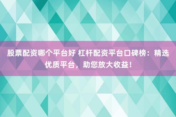 股票配资哪个平台好 杠杆配资平台口碑榜：精选优质平台，助您放大收益！