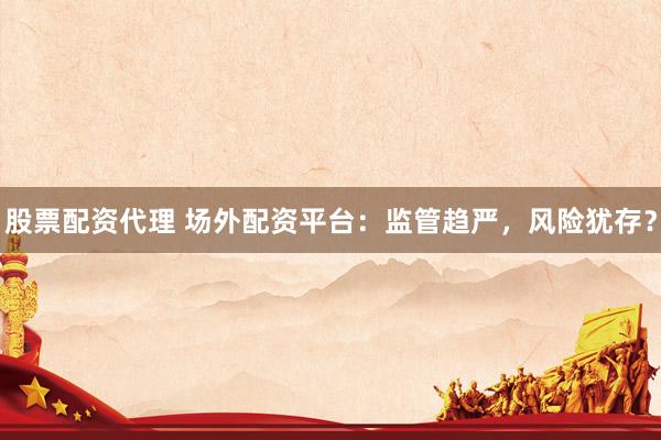 股票配资代理 场外配资平台：监管趋严，风险犹存？