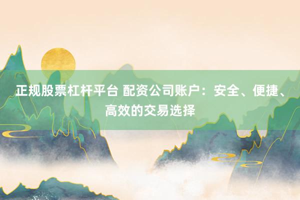 正规股票杠杆平台 配资公司账户：安全、便捷、高效的交易选择