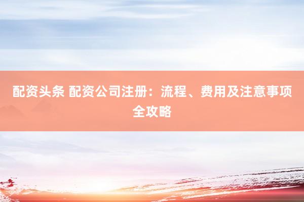 配资头条 配资公司注册：流程、费用及注意事项全攻略