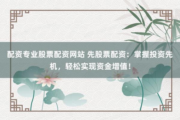 配资专业股票配资网站 先股票配资：掌握投资先机，轻松实现资金增值！