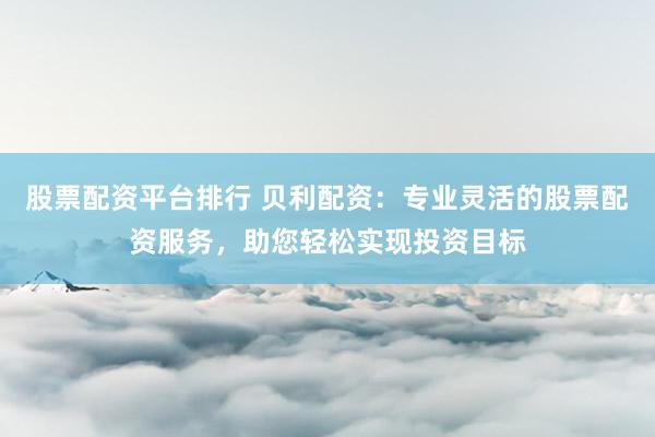 股票配资平台排行 贝利配资：专业灵活的股票配资服务，助您轻松实现投资目标