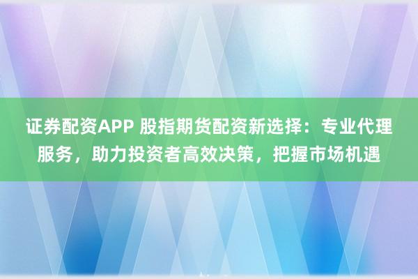 证券配资APP 股指期货配资新选择：专业代理服务，助力投资者高效决策，把握市场机遇