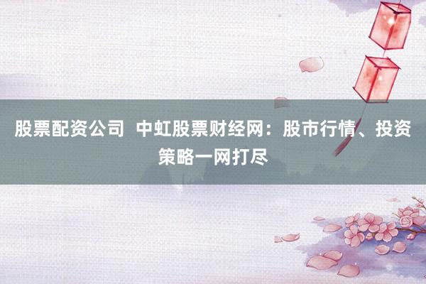 股票配资公司  中虹股票财经网：股市行情、投资策略一网打尽