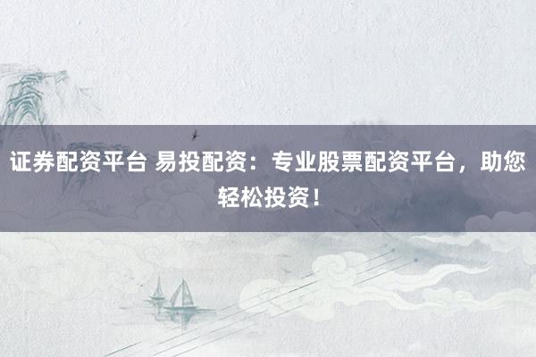 证券配资平台 易投配资：专业股票配资平台，助您轻松投资！