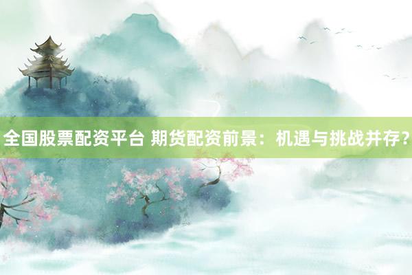 全国股票配资平台 期货配资前景：机遇与挑战并存？