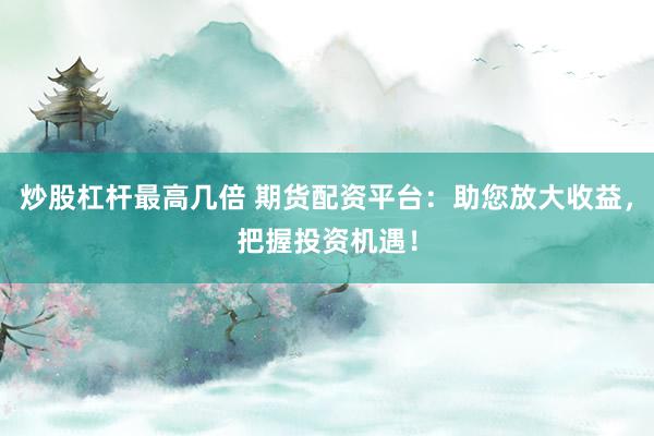 炒股杠杆最高几倍 期货配资平台：助您放大收益，把握投资机遇！