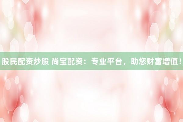 股民配资炒股 尚宝配资：专业平台，助您财富增值！