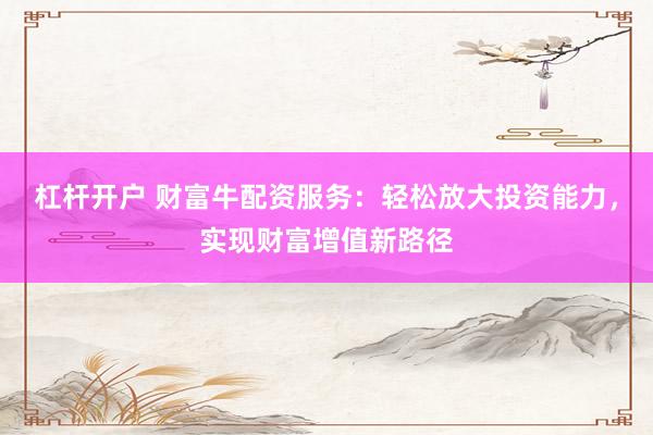 杠杆开户 财富牛配资服务：轻松放大投资能力，实现财富增值新路径