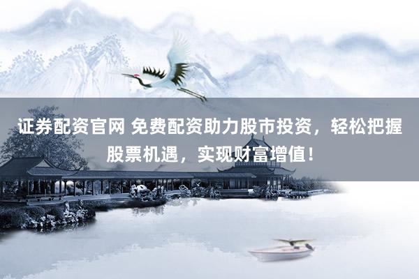 证券配资官网 免费配资助力股市投资，轻松把握股票机遇，实现财富增值！