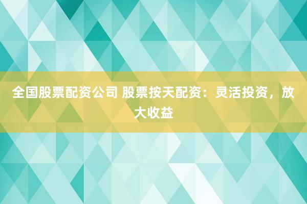 全国股票配资公司 股票按天配资：灵活投资，放大收益