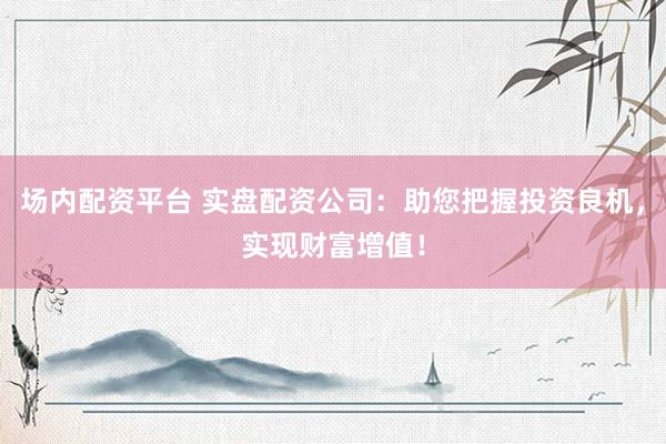场内配资平台 实盘配资公司：助您把握投资良机，实现财富增值！