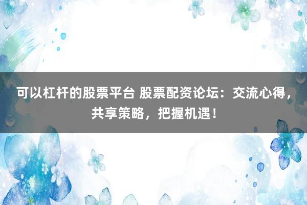 可以杠杆的股票平台 股票配资论坛：交流心得，共享策略，把握机遇！