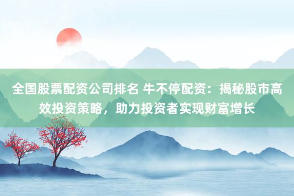 全国股票配资公司排名 牛不停配资：揭秘股市高效投资策略，助力投资者实现财富增长