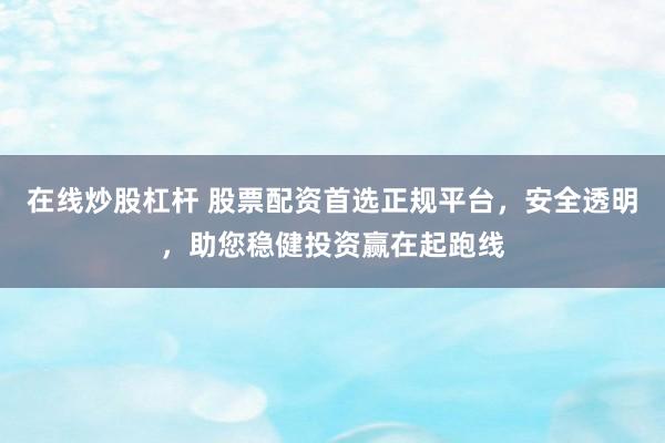 在线炒股杠杆 股票配资首选正规平台，安全透明，助您稳健投资赢在起跑线