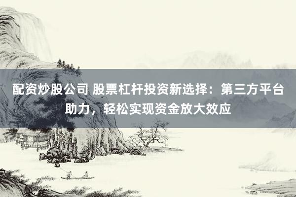 配资炒股公司 股票杠杆投资新选择：第三方平台助力，轻松实现资金放大效应