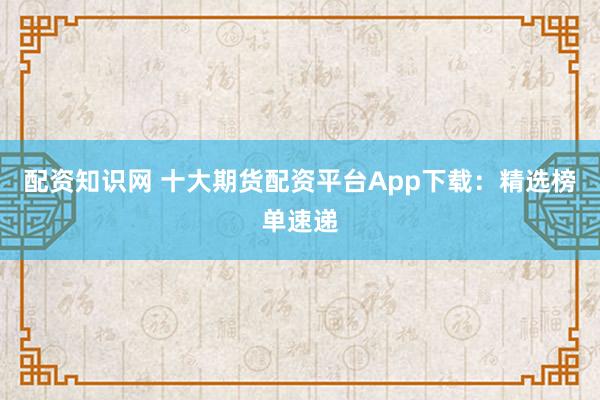配资知识网 十大期货配资平台App下载：精选榜单速递