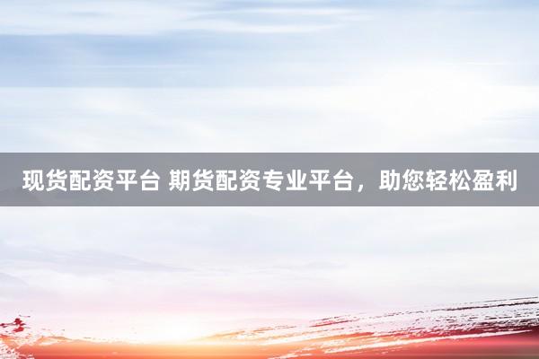 现货配资平台 期货配资专业平台，助您轻松盈利