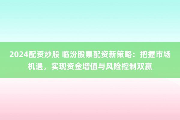 2024配资炒股 临汾股票配资新策略：把握市场机遇，实现资金增值与风险控制双赢