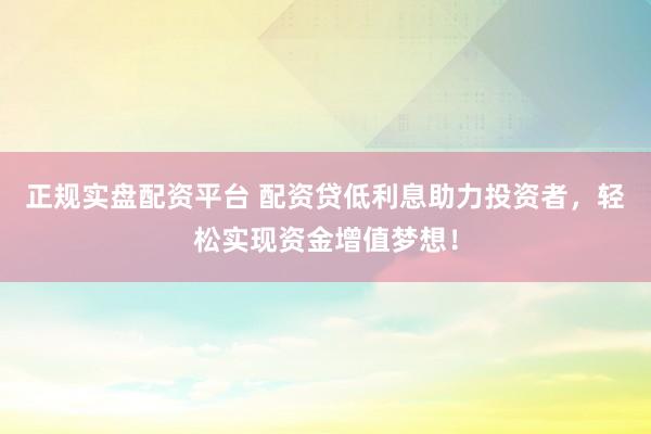 正规实盘配资平台 配资贷低利息助力投资者，轻松实现资金增值梦想！