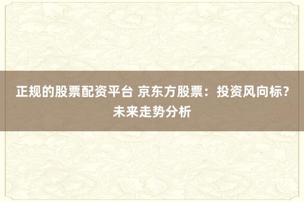 正规的股票配资平台 京东方股票：投资风向标？未来走势分析
