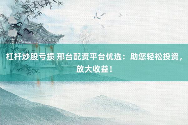 杠杆炒股亏损 邢台配资平台优选：助您轻松投资，放大收益！