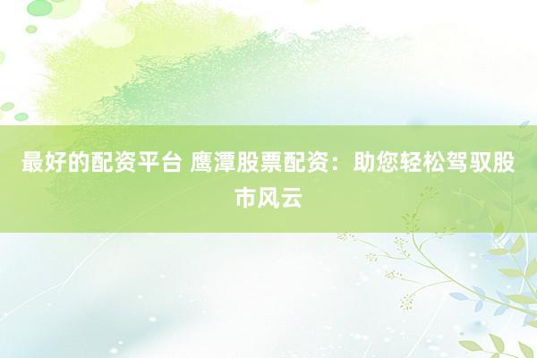 最好的配资平台 鹰潭股票配资：助您轻松驾驭股市风云