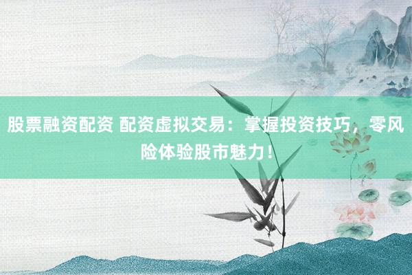 股票融资配资 配资虚拟交易：掌握投资技巧，零风险体验股市魅力！