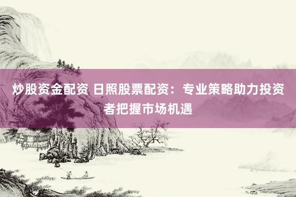 炒股资金配资 日照股票配资：专业策略助力投资者把握市场机遇