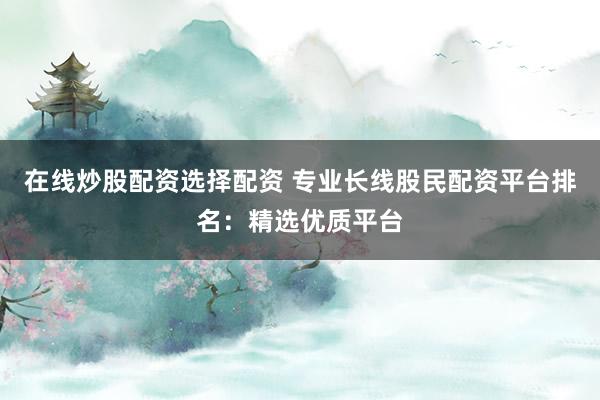 在线炒股配资选择配资 专业长线股民配资平台排名：精选优质平台