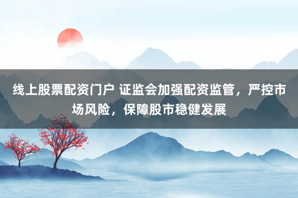 线上股票配资门户 证监会加强配资监管，严控市场风险，保障股市稳健发展