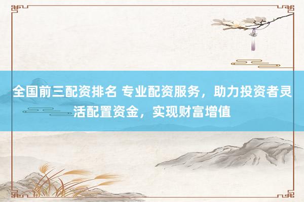 全国前三配资排名 专业配资服务，助力投资者灵活配置资金，实现财富增值