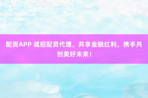 配资APP 诚招配资代理，共享金融红利，携手共创美好未来！
