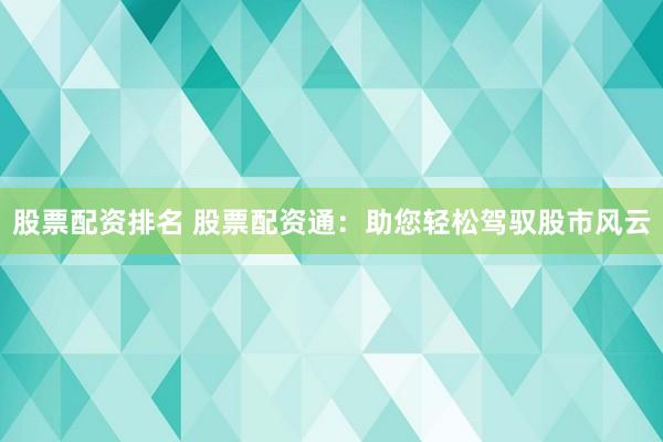 股票配资排名 股票配资通：助您轻松驾驭股市风云