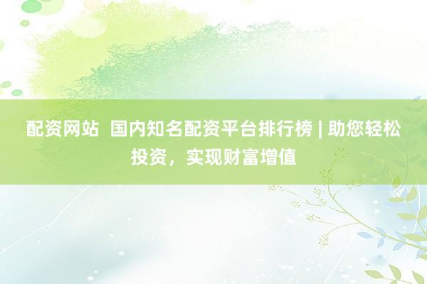 配资网站  国内知名配资平台排行榜 | 助您轻松投资，实现财富增值