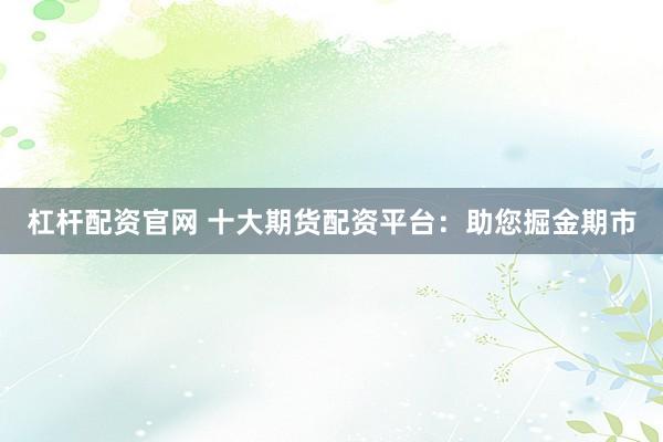 杠杆配资官网 十大期货配资平台：助您掘金期市