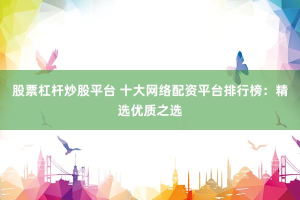 股票杠杆炒股平台 十大网络配资平台排行榜：精选优质之选