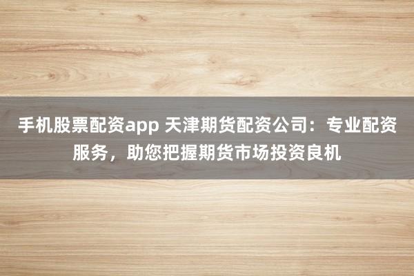 手机股票配资app 天津期货配资公司：专业配资服务，助您把握期货市场投资良机