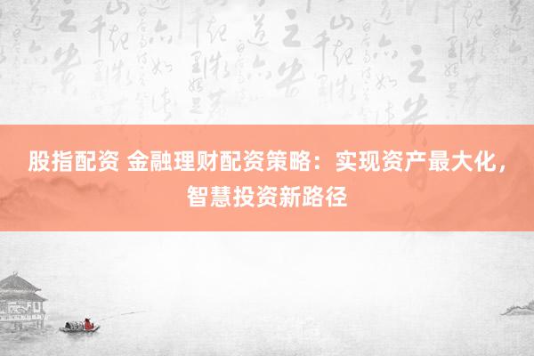 股指配资 金融理财配资策略：实现资产最大化，智慧投资新路径